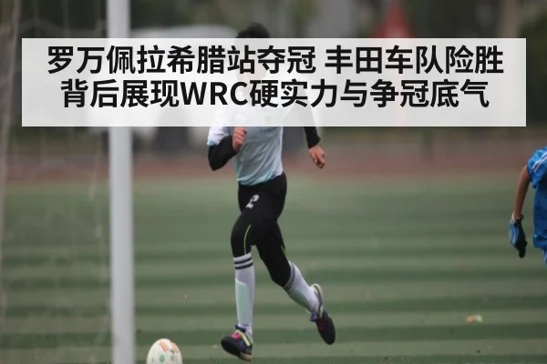 罗万佩拉希腊站夺冠 丰田车队险胜背后展现WRC硬实力与争冠底气