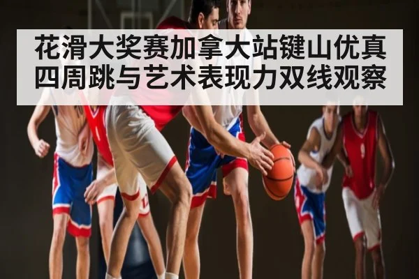 花滑大奖赛加拿大站键山优真四周跳与艺术表现力双线观察